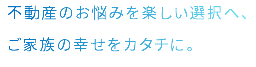不動産のお悩みを楽しい選択へ、ご家族の幸せをカタチに。
